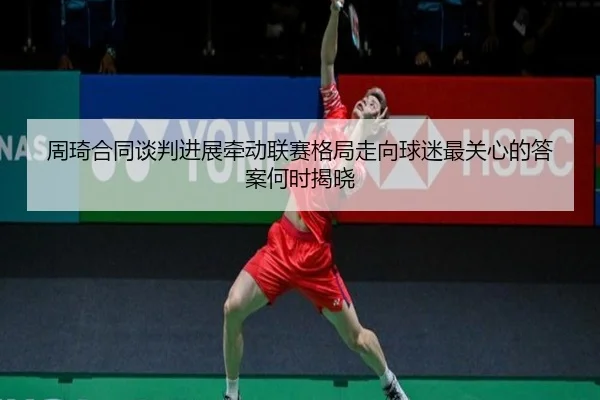 周琦合同谈判进展牵动联赛格局走向球迷最关心的答案何时揭晓