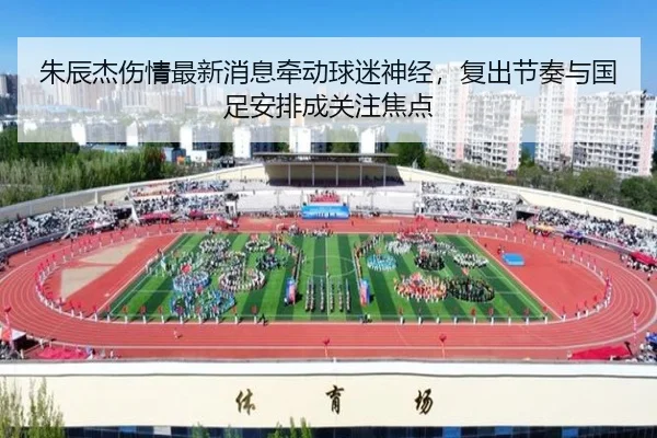 朱辰杰伤情最新消息牵动球迷神经，复出节奏与国足安排成关注焦点